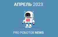 Дайджест новостей PRO Роботов. Апрель, 2023 - PRO РОБОТОВ