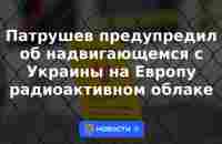 Патрушев предупредил об надвигающемся с Украины на Европу радиоактивном облаке | 19 мая 2023 - Новости Mail.ru